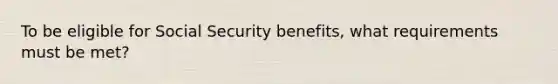 To be eligible for Social Security benefits, what requirements must be met?