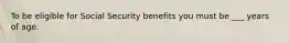 To be eligible for Social Security benefits you must be ___ years of age.