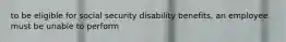 to be eligible for social security disability benefits, an employee must be unable to perform