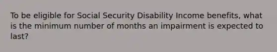 To be eligible for Social Security Disability Income benefits, what is the minimum number of months an impairment is expected to last?