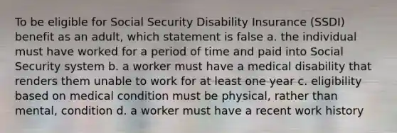 To be eligible for Social Security Disability Insurance (SSDI) benefit as an adult, which statement is false a. the individual must have worked for a period of time and paid into Social Security system b. a worker must have a medical disability that renders them unable to work for at least one year c. eligibility based on medical condition must be physical, rather than mental, condition d. a worker must have a recent work history