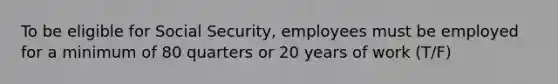 To be eligible for Social Security, employees must be employed for a minimum of 80 quarters or 20 years of work (T/F)