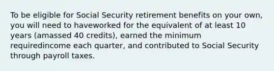 To be eligible for Social Security retirement benefits on your own, you will need to haveworked for the equivalent of at least 10 years (amassed 40 credits), earned the minimum requiredincome each quarter, and contributed to Social Security through payroll taxes.