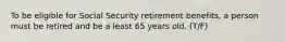 To be eligible for Social Security retirement benefits, a person must be retired and be a least 65 years old. (T/F)