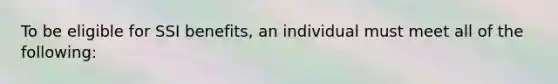 To be eligible for SSI benefits, an individual must meet all of the following: