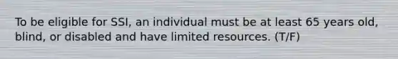 To be eligible for SSI, an individual must be at least 65 years old, blind, or disabled and have limited resources. (T/F)