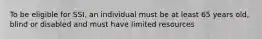 To be eligible for SSI, an individual must be at least 65 years old, blind or disabled and must have limited resources