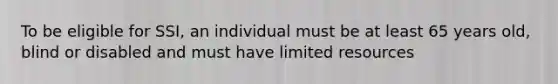 To be eligible for SSI, an individual must be at least 65 years old, blind or disabled and must have limited resources