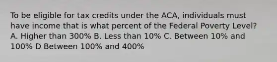 To be eligible for tax credits under the ACA, individuals must have income that is what percent of the Federal Poverty Level? A. Higher than 300% B. Less than 10% C. Between 10% and 100% D Between 100% and 400%