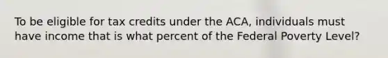 To be eligible for tax credits under the ACA, individuals must have income that is what percent of the Federal Poverty Level?