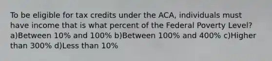 To be eligible for tax credits under the ACA, individuals must have income that is what percent of the Federal Poverty Level? a)Between 10% and 100% b)Between 100% and 400% c)Higher than 300% d)Less than 10%