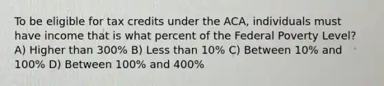 To be eligible for tax credits under the ACA, individuals must have income that is what percent of the Federal Poverty Level? A) Higher than 300% B) <a href='https://www.questionai.com/knowledge/k7BtlYpAMX-less-than' class='anchor-knowledge'>less than</a> 10% C) Between 10% and 100% D) Between 100% and 400%