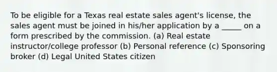 To be eligible for a Texas real estate sales agent's license, the sales agent must be joined in his/her application by a _____ on a form prescribed by the commission. (a) Real estate instructor/college professor (b) Personal reference (c) Sponsoring broker (d) Legal United States citizen