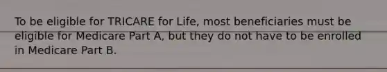 To be eligible for TRICARE for Life, most beneficiaries must be eligible for Medicare Part A, but they do not have to be enrolled in Medicare Part B.