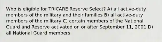 Who is eligible for TRICARE Reserve Select? A) all active-duty members of the military and their families B) all active-duty members of the military C) certain members of the National Guard and Reserve activated on or after September 11, 2001 D) all National Guard members