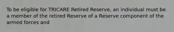 To be eligible for TRICARE Retired Reserve, an individual must be a member of the retired Reserve of a Reserve component of the armed forces and