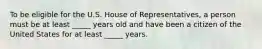 To be eligible for the U.S. House of Representatives, a person must be at least _____ years old and have been a citizen of the United States for at least _____ years.