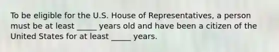 To be eligible for the U.S. House of Representatives, a person must be at least _____ years old and have been a citizen of the United States for at least _____ years.