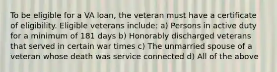 To be eligible for a VA loan, the veteran must have a certificate of eligibility. Eligible veterans include: a) Persons in active duty for a minimum of 181 days b) Honorably discharged veterans that served in certain war times c) The unmarried spouse of a veteran whose death was service connected d) All of the above