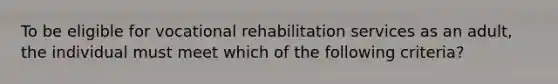 To be eligible for vocational rehabilitation services as an adult, the individual must meet which of the following criteria?