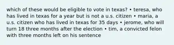 which of these would be eligible to vote in texas? • teresa, who has lived in texas for a year but is not a u.s. citizen • maria, a u.s. citizen who has lived in texas for 35 days • jerome, who will turn 18 three months after the election • tim, a convicted felon with three months left on his sentence