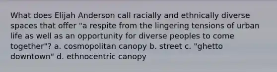 What does Elijah Anderson call racially and ethnically diverse spaces that offer "a respite from the lingering tensions of urban life as well as an opportunity for diverse peoples to come together"? a. cosmopolitan canopy b. street c. "ghetto downtown" d. ethnocentric canopy