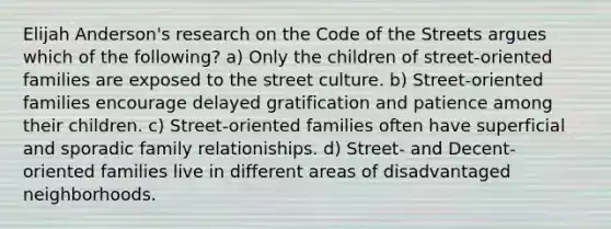 Elijah Anderson's research on the Code of the Streets argues which of the following? a) Only the children of street-oriented families are exposed to the street culture. b) Street-oriented families encourage delayed gratification and patience among their children. c) Street-oriented families often have superficial and sporadic family relationiships. d) Street- and Decent-oriented families live in different areas of disadvantaged neighborhoods.