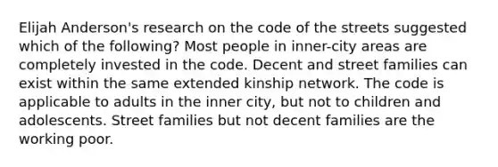 Elijah Anderson's research on the code of the streets suggested which of the following? Most people in inner-city areas are completely invested in the code. Decent and street families can exist within the same extended kinship network. The code is applicable to adults in the inner city, but not to children and adolescents. Street families but not decent families are the working poor.