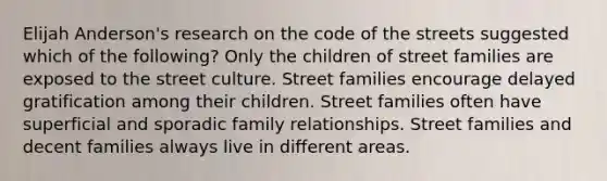 Elijah Anderson's research on the code of the streets suggested which of the following? Only the children of street families are exposed to the street culture. Street families encourage delayed gratification among their children. Street families often have superficial and sporadic family relationships. Street families and decent families always live in different areas.