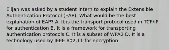 Elijah was asked by a student intern to explain the Extensible Authentication Protocol (EAP). What would be the best explanation of EAP? A. It is the transport protocol used in TCP/IP for authentication B. It is a framework for transporting authentication protocols C. It is a subset of WPA2 D. It is a technology used by IEEE 802.11 for encryption