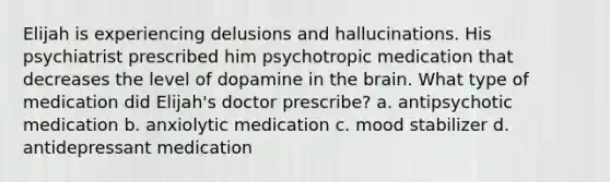 Elijah is experiencing delusions and hallucinations. His psychiatrist prescribed him psychotropic medication that decreases the level of dopamine in the brain. What type of medication did Elijah's doctor prescribe? a. antipsychotic medication b. anxiolytic medication c. mood stabilizer d. antidepressant medication