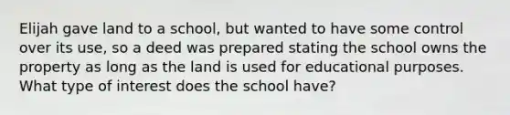 Elijah gave land to a school, but wanted to have some control over its use, so a deed was prepared stating the school owns the property as long as the land is used for educational purposes. What type of interest does the school have?