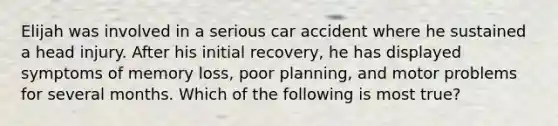 Elijah was involved in a serious car accident where he sustained a head injury. After his initial recovery, he has displayed symptoms of memory loss, poor planning, and motor problems for several months. Which of the following is most true?