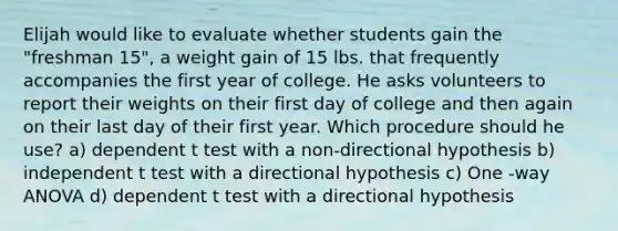 Elijah would like to evaluate whether students gain the "freshman 15", a weight gain of 15 lbs. that frequently accompanies the first year of college. He asks volunteers to report their weights on their first day of college and then again on their last day of their first year. Which procedure should he use? a) dependent t test with a non-directional hypothesis b) independent t test with a directional hypothesis c) One -way ANOVA d) dependent t test with a directional hypothesis