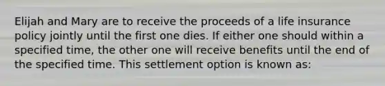 Elijah and Mary are to receive the proceeds of a life insurance policy jointly until the first one dies. If either one should within a specified time, the other one will receive benefits until the end of the specified time. This settlement option is known as: