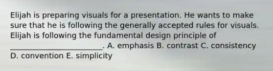 Elijah is preparing visuals for a presentation. He wants to make sure that he is following the generally accepted rules for visuals. Elijah is following the fundamental design principle of​ ________________________. A. emphasis B. contrast C. consistency D. convention E. simplicity