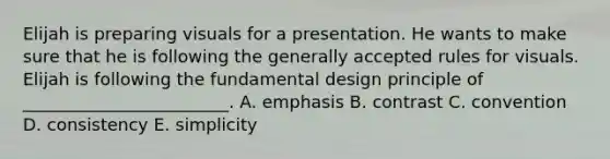 Elijah is preparing visuals for a presentation. He wants to make sure that he is following the generally accepted rules for visuals. Elijah is following the fundamental design principle of​ ________________________. A. emphasis B. contrast C. convention D. consistency E. simplicity