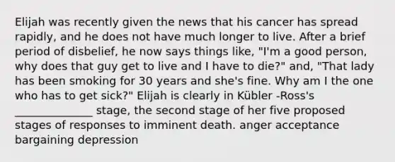 Elijah was recently given the news that his cancer has spread rapidly, and he does not have much longer to live. After a brief period of disbelief, he now says things like, "I'm a good person, why does that guy get to live and I have to die?" and, "That lady has been smoking for 30 years and she's fine. Why am I the one who has to get sick?" Elijah is clearly in Kübler -Ross's ______________ stage, the second stage of her five proposed stages of responses to imminent death. anger acceptance bargaining depression