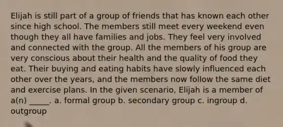 Elijah is still part of a group of friends that has known each other since high school. The members still meet every weekend even though they all have families and jobs. They feel very involved and connected with the group. All the members of his group are very conscious about their health and the quality of food they eat. Their buying and eating habits have slowly influenced each other over the years, and the members now follow the same diet and exercise plans. In the given scenario, Elijah is a member of a(n) _____. a. formal group b. secondary group c. ingroup d. outgroup