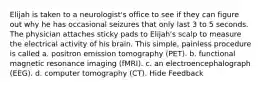 Elijah is taken to a neurologist's office to see if they can figure out why he has occasional seizures that only last 3 to 5 seconds. The physician attaches sticky pads to Elijah's scalp to measure the electrical activity of his brain. This simple, painless procedure is called a. positron emission tomography (PET). b. functional magnetic resonance imaging (fMRI). c. an electroencephalograph (EEG). d. computer tomography (CT). Hide Feedback