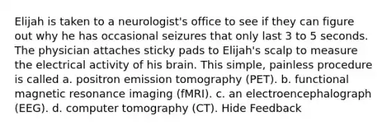 Elijah is taken to a neurologist's office to see if they can figure out why he has occasional seizures that only last 3 to 5 seconds. The physician attaches sticky pads to Elijah's scalp to measure the electrical activity of his brain. This simple, painless procedure is called a. positron emission tomography (PET). b. functional magnetic resonance imaging (fMRI). c. an electroencephalograph (EEG). d. computer tomography (CT). Hide Feedback