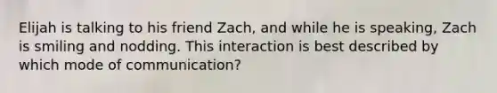 Elijah is talking to his friend Zach, and while he is speaking, Zach is smiling and nodding. This interaction is best described by which mode of communication?