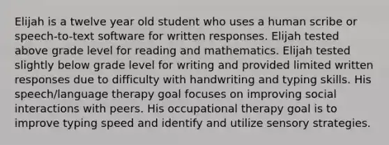 Elijah is a twelve year old student who uses a human scribe or speech-to-text software for written responses. Elijah tested above grade level for reading and mathematics. Elijah tested slightly below grade level for writing and provided limited written responses due to difficulty with handwriting and typing skills. His speech/language therapy goal focuses on improving social interactions with peers. His occupational therapy goal is to improve typing speed and identify and utilize sensory strategies.