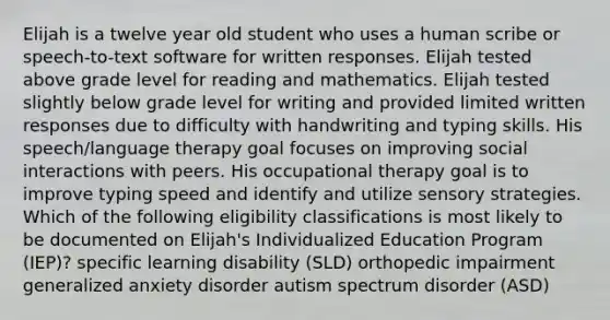 Elijah is a twelve year old student who uses a human scribe or speech-to-text software for written responses. Elijah tested above grade level for reading and mathematics. Elijah tested slightly below grade level for writing and provided limited written responses due to difficulty with handwriting and typing skills. His speech/language therapy goal focuses on improving social interactions with peers. His occupational therapy goal is to improve typing speed and identify and utilize sensory strategies. Which of the following eligibility classifications is most likely to be documented on Elijah's Individualized Education Program (IEP)? specific learning disability (SLD) orthopedic impairment generalized anxiety disorder autism spectrum disorder (ASD)