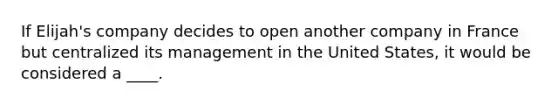 If Elijah's company decides to open another company in France but centralized its management in the United States, it would be considered a ____.