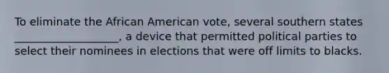 To eliminate the African American vote, several southern states ___________________, a device that permitted political parties to select their nominees in elections that were off limits to blacks.