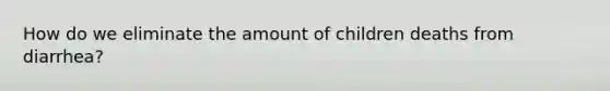 How do we eliminate the amount of children deaths from diarrhea?