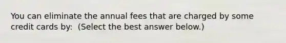 You can eliminate the annual fees that are charged by some credit cards​ by: ​ (Select the best answer​ below.)