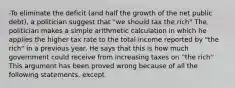 -To eliminate the deficit (and half the growth of the net public debt), a politician suggest that "we should tax the rich" The politician makes a simple arithmetic calculation in which he applies the higher tax rate to the total income reported by "the rich" in a previous year. He says that this is how much government could receive from increasing taxes on ''the rich'' This argument has been proved wrong because of all the following statements, except