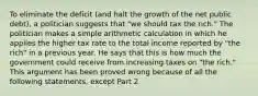 To eliminate the deficit​ (and halt the growth of the net public​ debt), a politician suggests that​ "we should tax the​ rich." The politician makes a simple arithmetic calculation in which he applies the higher tax rate to the total income reported by​ "the rich" in a previous year. He says that this is how much the government could receive from increasing taxes on​ "the rich." This argument has been proved wrong because of all the following​ statements, except Part 2